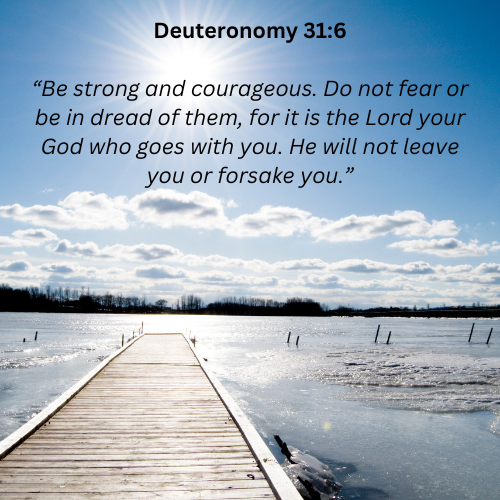 Deuteronomy 316 “be strong and courageous. do not fear or be in dread of them  for it is the lord your god who goes with you. he will not leave you or forsake you.”