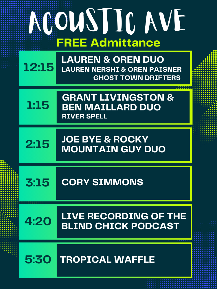 Acoustic Ave Free Admittance Schedule. 12:15 Lauren & Oren Duo, 1:15 Grant Livingston & Ben Maillard Duo, 2:15 Joe Bye & Rocky Mountain Guy Duo, 3:15 Cory Simmons, 4:20 Blind Chick Podcast, 5:30 Tropical Waffle