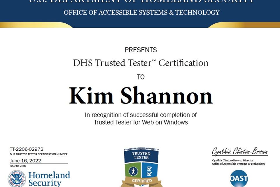 US Dept of Homeland Security Office of Accessible Systems and Technology presents DHS Trusted Tester Certification to Kim Shannon in recognition of successful completion of Trusted Tester for Web on Windows. Issued June 16, 2022