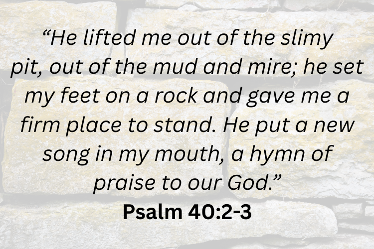 Psalm 402 3 – “he lifted me out of the slimy pit  out of the mud and mire  he set my feet on a rock and gave me a firm place to stand. he put a new song in my mouth  a hymn of praise to our god.”